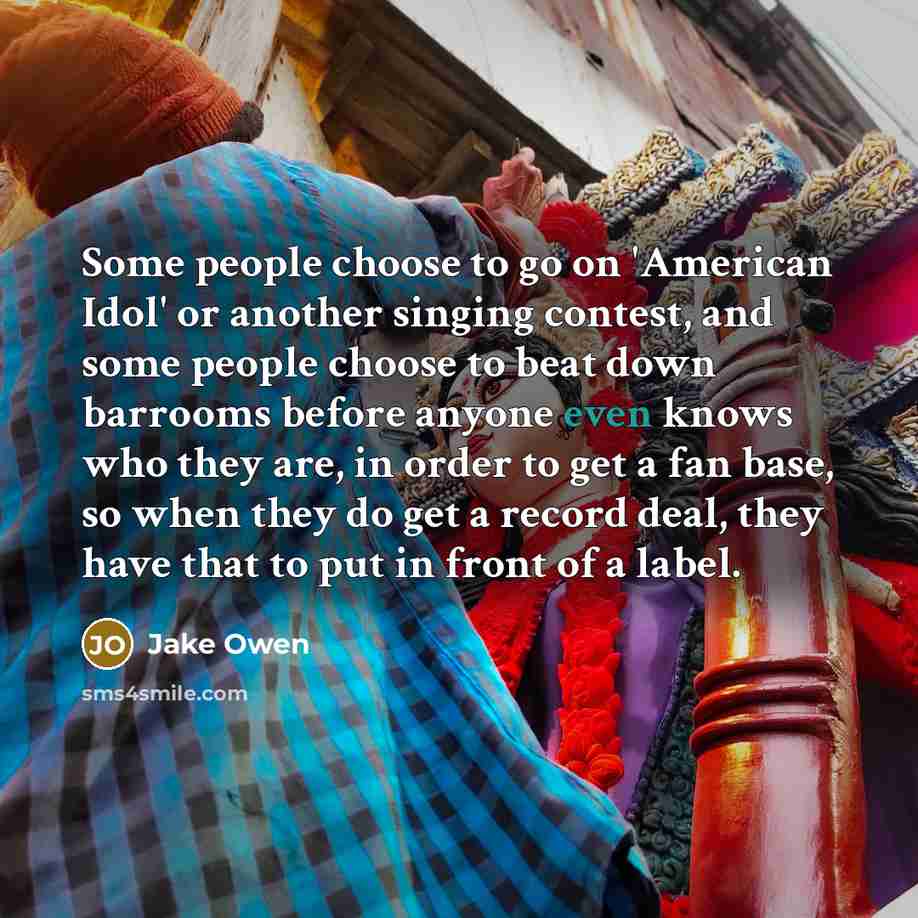“Some people choose to go on 'American Idol' or another singing contest, and some people choose to beat down barrooms before anyone even knows who they are, in order to get a fan base, so when they do get a record deal, they have that to put in front of a label.” quote by Jake Owen