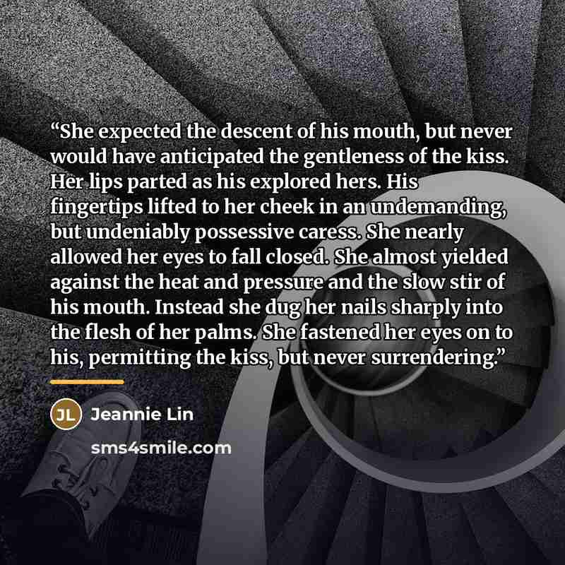 “She expected the descent of his mouth, but never would have anticipated the gentleness of the kiss. Her lips parted as his explored hers. His fingertips lifted to her cheek in an undemanding, but undeniably possessive caress. She nearly allowed her eyes to fall closed. She almost yielded against…” quote by Jeannie Lin