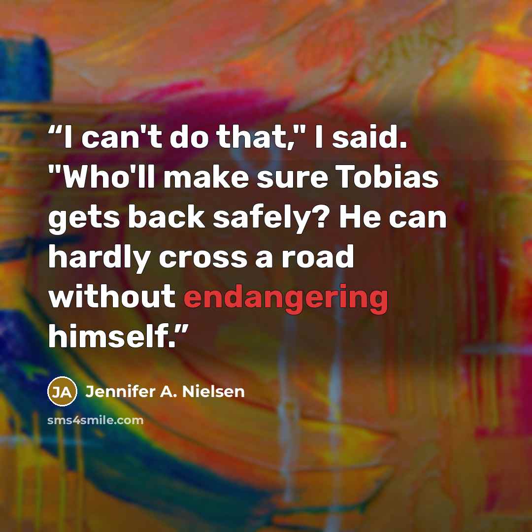 “I can't do that," I said. "Who'll make sure Tobias gets back safely? He can hardly cross a road without endangering himself.” quote by Jennifer A. Nielsen