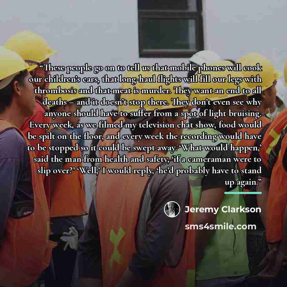 “These people go on to tell us that mobile phones will cook our children’s ears, that long-haul flights will fill our legs with thrombosis and that meat is murder. They want an end to all deaths – and it doesn’t stop there. They don’t even see why anyone should have to suffer from a spot of light…” quote by Jeremy Clarkson