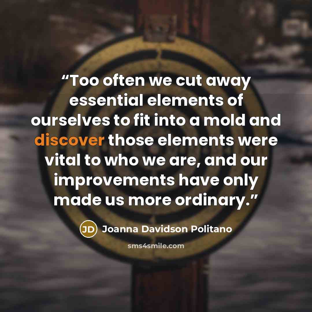 “Too often we cut away essential elements of ourselves to fit into a mold and discover those elements were vital to who we are, and our improvements have only made us more ordinary.” quote by Joanna Davidson Politano