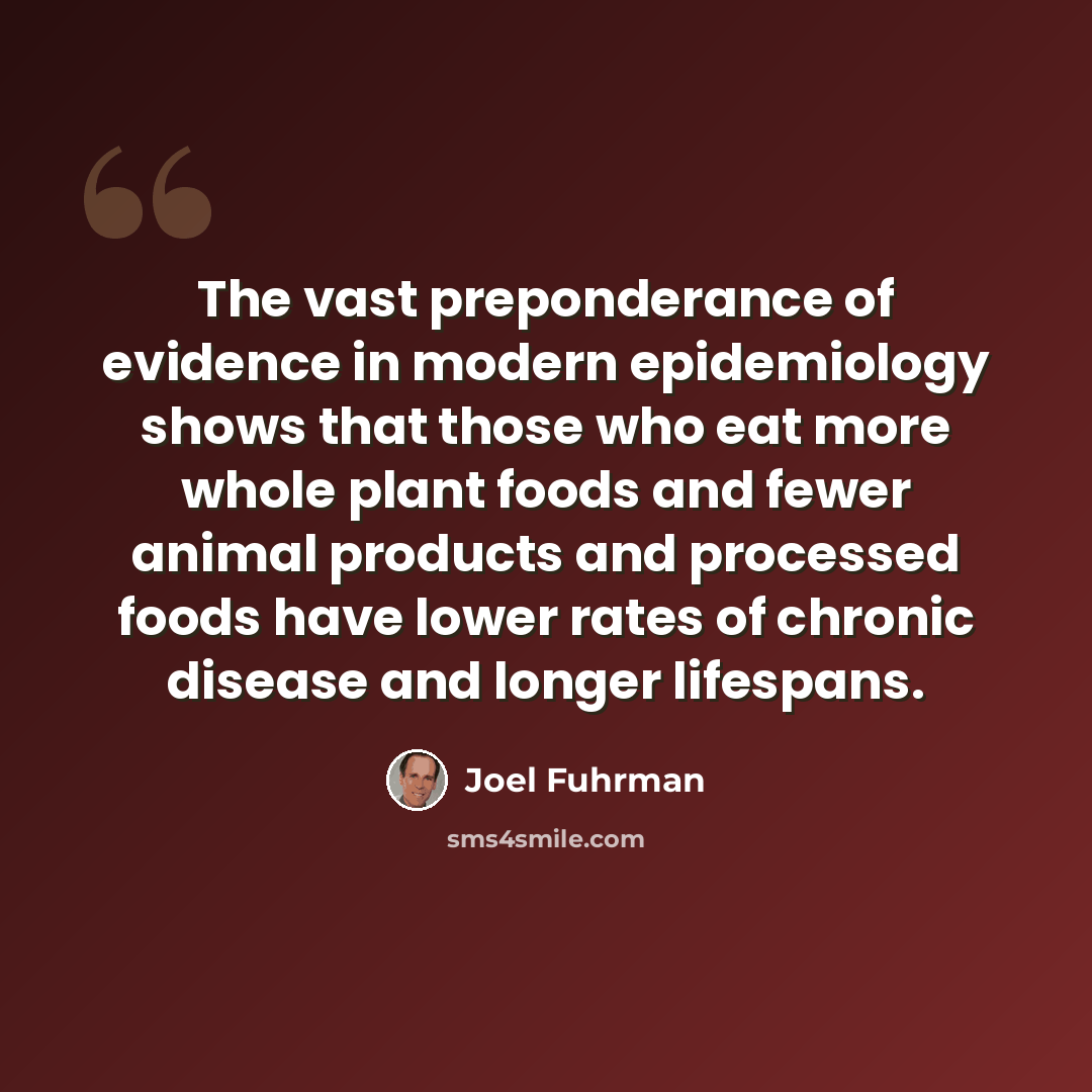 “The vast preponderance of evidence in modern epidemiology shows that those who eat more whole plant foods and fewer animal products and processed foods have lower rates of chronic disease and longer lifespans.” quote by Joel Fuhrman
