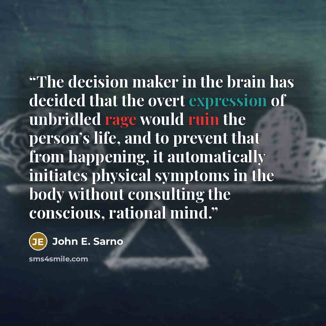 “The decision maker in the brain has decided that the overt expression of unbridled rage would ruin the person’s life, and to prevent that from happening, it automatically initiates physical symptoms in the body without consulting the conscious, rational mind.” quote by John E. Sarno
