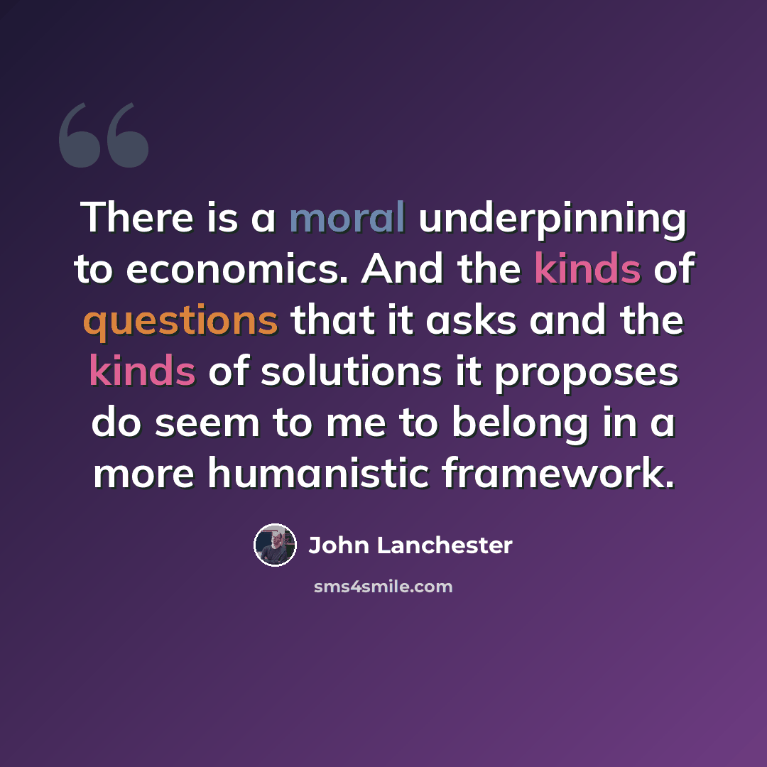 “There is a moral underpinning to economics. And the kinds of questions that it asks and the kinds of solutions it proposes do seem to me to belong in a more humanistic framework.” quote by John Lanchester