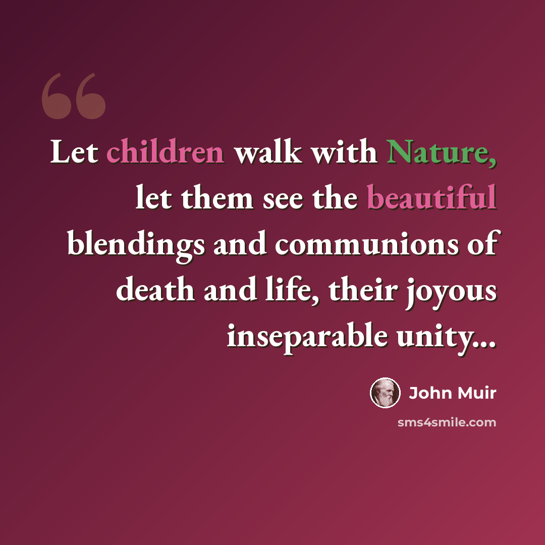“Let children walk with Nature, let them see the beautiful blendings and communions of death and life, their joyous inseparable unity...” quote by John Muir