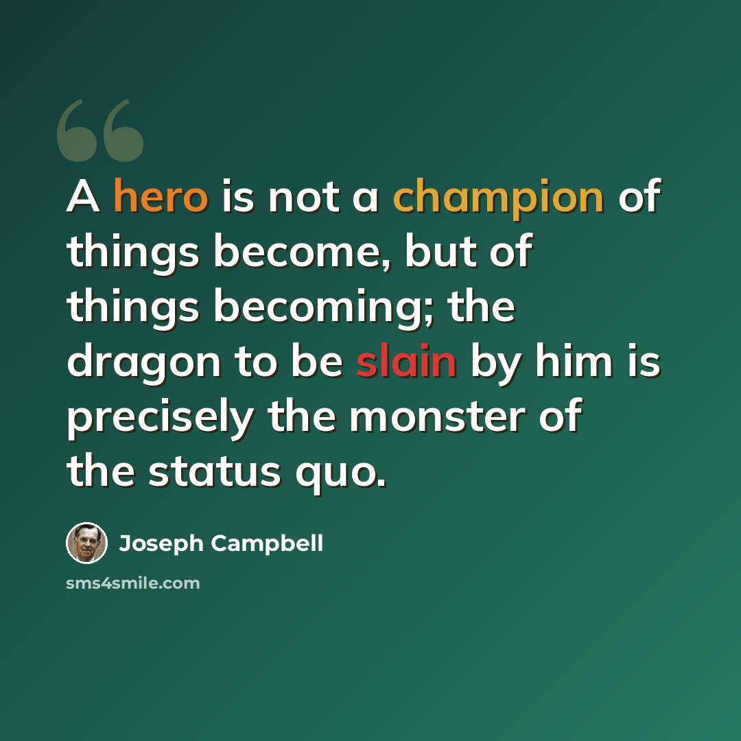 “A hero is not a champion of things become, but of things becoming; the dragon to be slain by him is precisely the monster of the status quo.” quote by Joseph Campbell