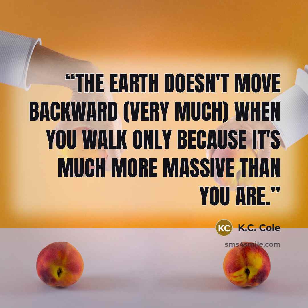 “The earth doesn't move backward (very much) when you walk only because it's much more massive than you are.” quote by K.C. Cole