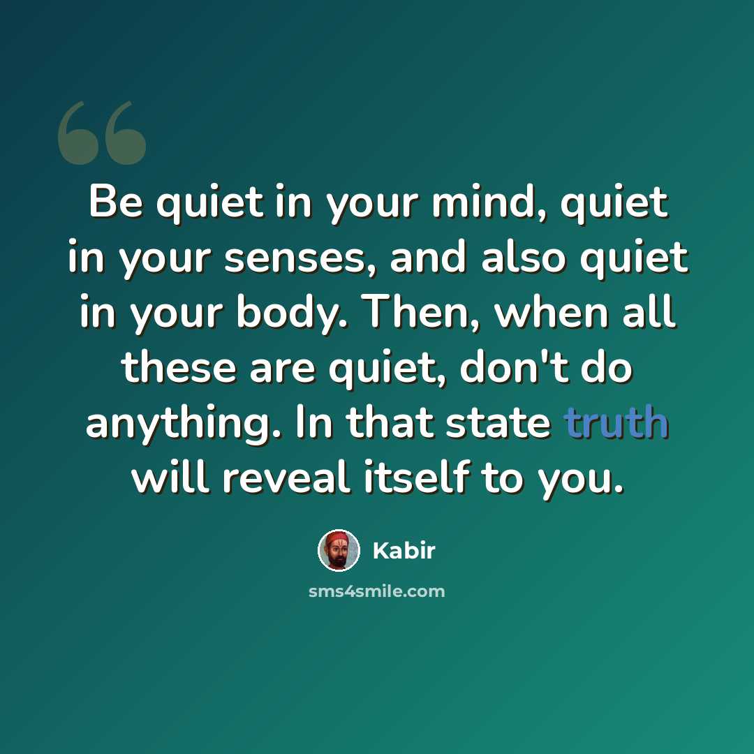 “Be quiet in your mind, quiet in your senses, and also quiet in your body. Then, when all these are quiet, don't do anything. In that state truth will reveal itself to you.” quote by Kabir