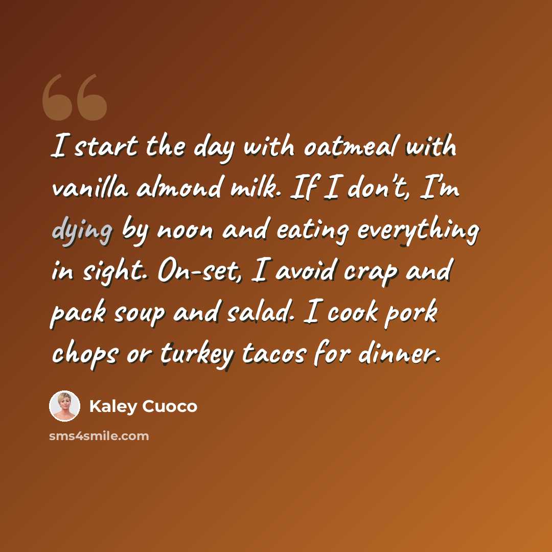 “I start the day with oatmeal with vanilla almond milk. If I don't, I'm dying by noon and eating everything in sight. On-set, I avoid crap and pack soup and salad. I cook pork chops or turkey tacos for dinner.” quote by Kaley Cuoco