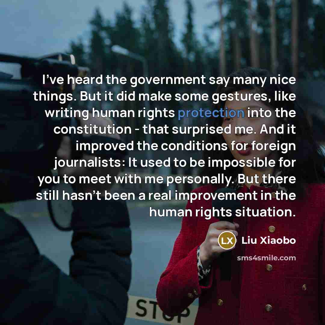 “I've heard the government say many nice things. But it did make some gestures, like writing human rights protection into the constitution - that surprised me. And it improved the conditions for foreign journalists: It used to be impossible for you to meet with me personally. But there still hasn't…” quote by Liu Xiaobo