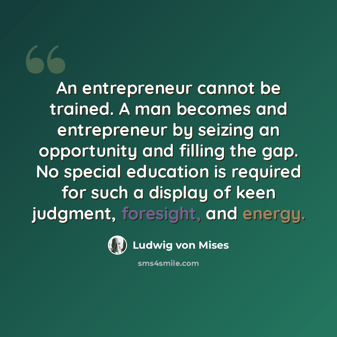 “An entrepreneur cannot be trained. A man becomes and entrepreneur by seizing an opportunity and filling the gap. No special education is required for such a display of keen judgment, foresight, and energy.” quote by Ludwig von Mises