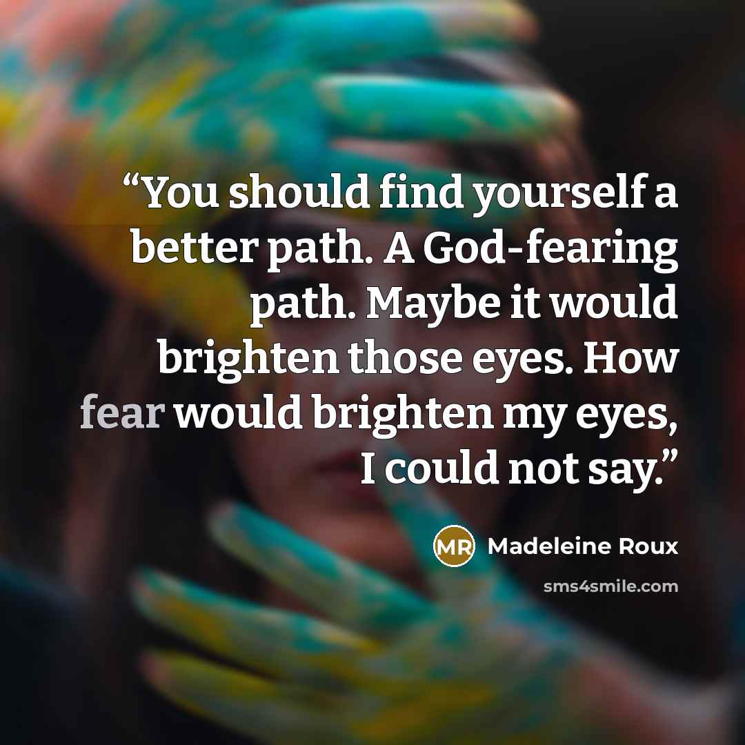 “You should find yourself a better path. A God-fearing path. Maybe it would brighten those eyes. How fear would brighten my eyes, I could not say.” quote by Madeleine Roux