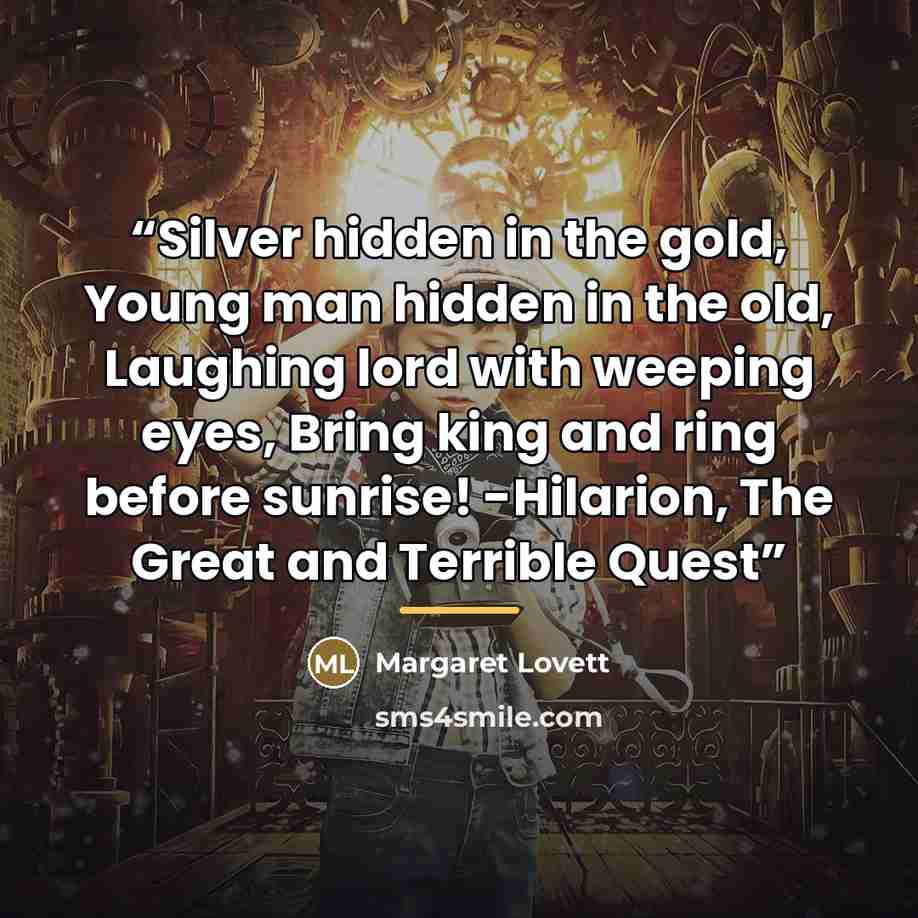“Silver hidden in the gold, Young man hidden in the old, Laughing lord with weeping eyes, Bring king and ring before sunrise! -Hilarion, The Great and Terrible Quest” quote by Margaret Lovett