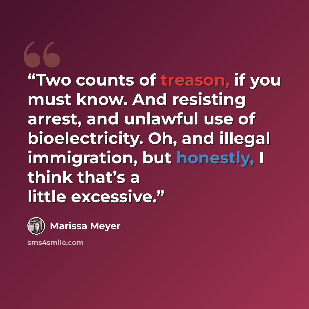 “Two counts of treason, if you must know. And resisting arrest, and unlawful use of bioelectricity. Oh, and illegal immigration, but honestly, I think that’s a little excessive.” quote by Marissa Meyer