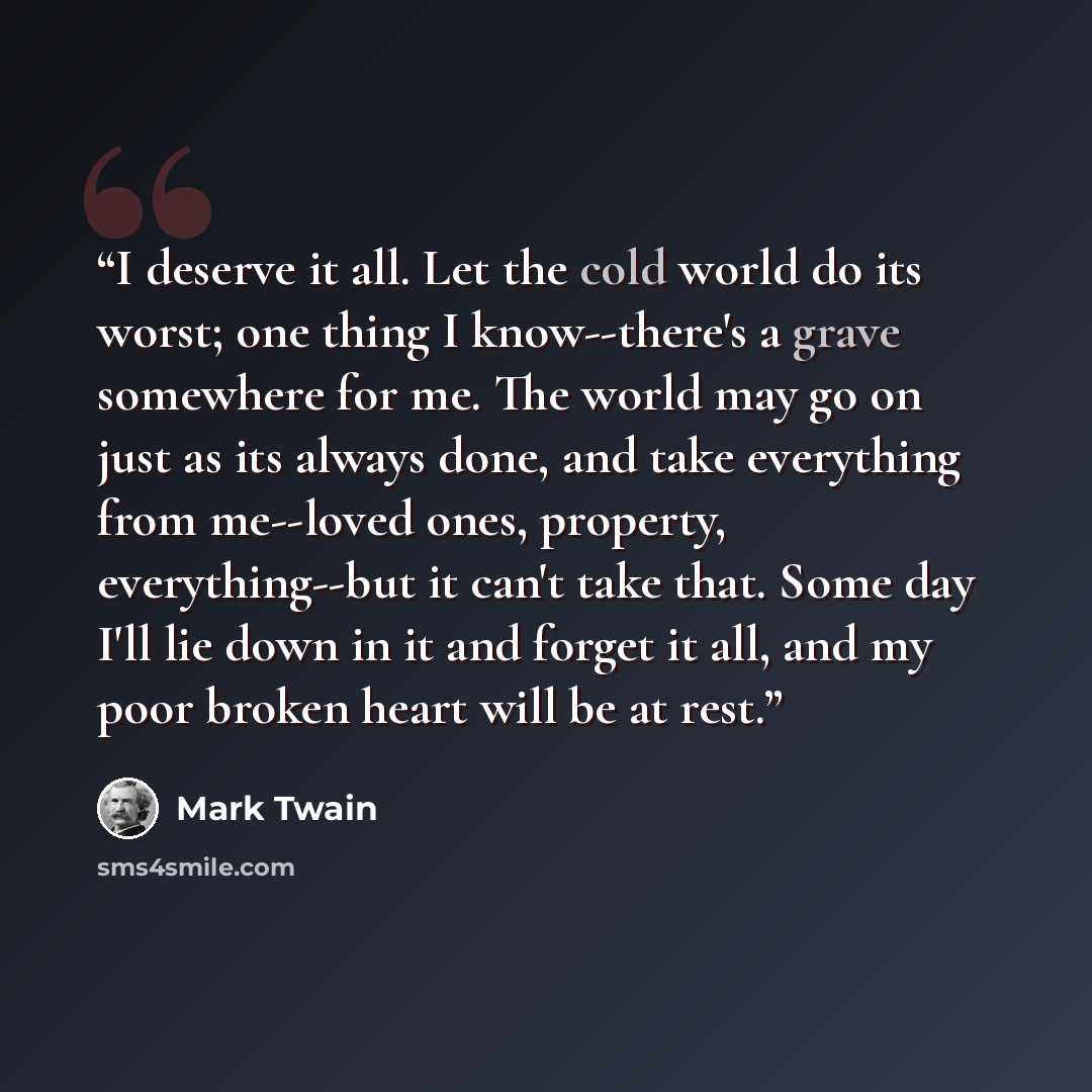“I deserve it all. Let the cold world do its worst; one thing I know--there's a grave somewhere for me. The world may go on just as its always done, and take everything from me--loved ones, property, everything--but it can't take that. Some day I'll lie down in it and forget it all, and my poor…” quote by Mark Twain