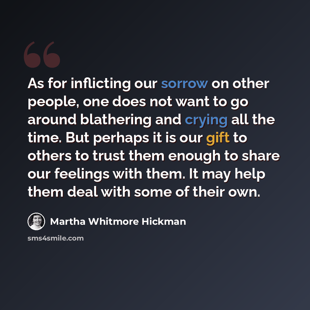 “As for inflicting our sorrow on other people, one does not want to go around blathering and crying all the time. But perhaps it is our gift to others to trust them enough to share our feelings with them. It may help them deal with some of their own.” quote by Martha Whitmore Hickman