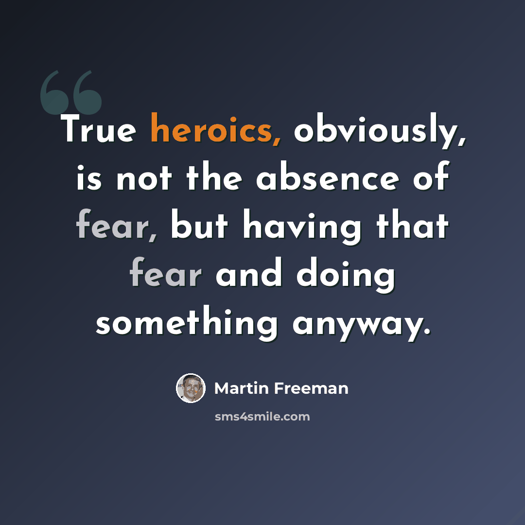“True heroics, obviously, is not the absence of fear, but having that fear and doing something anyway.” quote by Martin Freeman