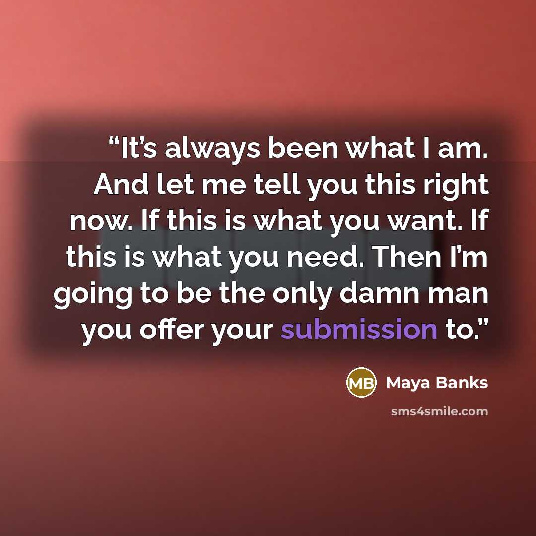 “It’s always been what I am. And let me tell you this right now. If this is what you want. If this is what you need. Then I’m going to be the only damn man you offer your submission to.” quote by Maya Banks