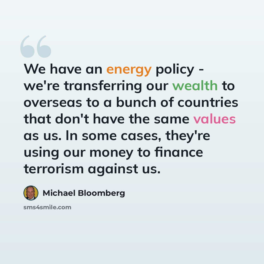 “We have an energy policy - we're transferring our wealth to overseas to a bunch of countries that don't have the same values as us. In some cases, they're using our money to finance terrorism against us.” quote by Michael Bloomberg