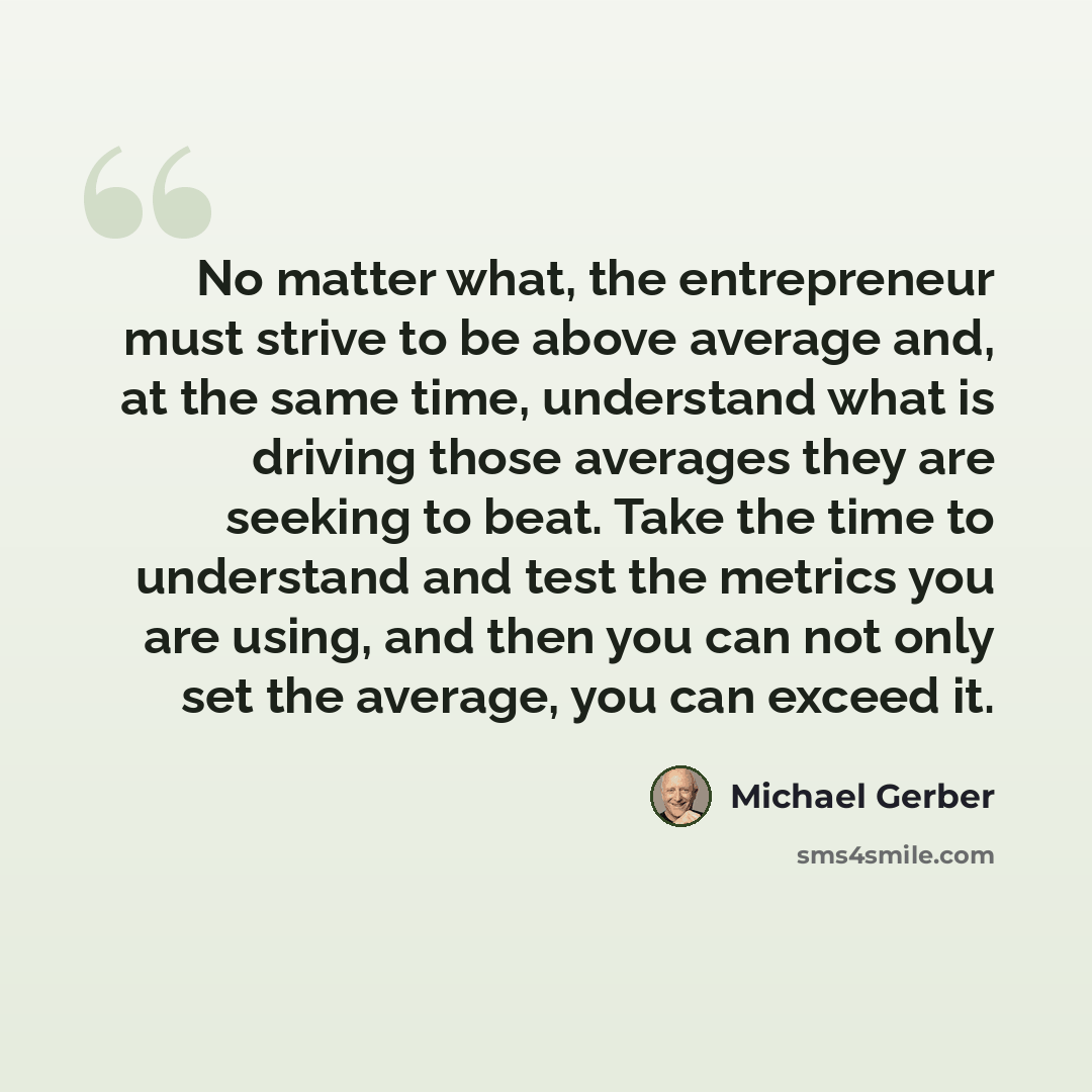 “No matter what, the entrepreneur must strive to be above average and, at the same time, understand what is driving those averages they are seeking to beat. Take the time to understand and test the metrics you are using, and then you can not only set the average, you can exceed it.” quote by Michael Gerber