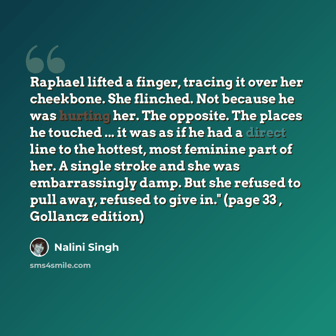 “Raphael lifted a finger, tracing it over her cheekbone. She flinched. Not because he was hurting her. The opposite. The places he touched ... it was as if he had a direct line to the hottest, most feminine part of her. A single stroke and she was embarrassingly damp. But she refused to pull away…” quote by Nalini Singh