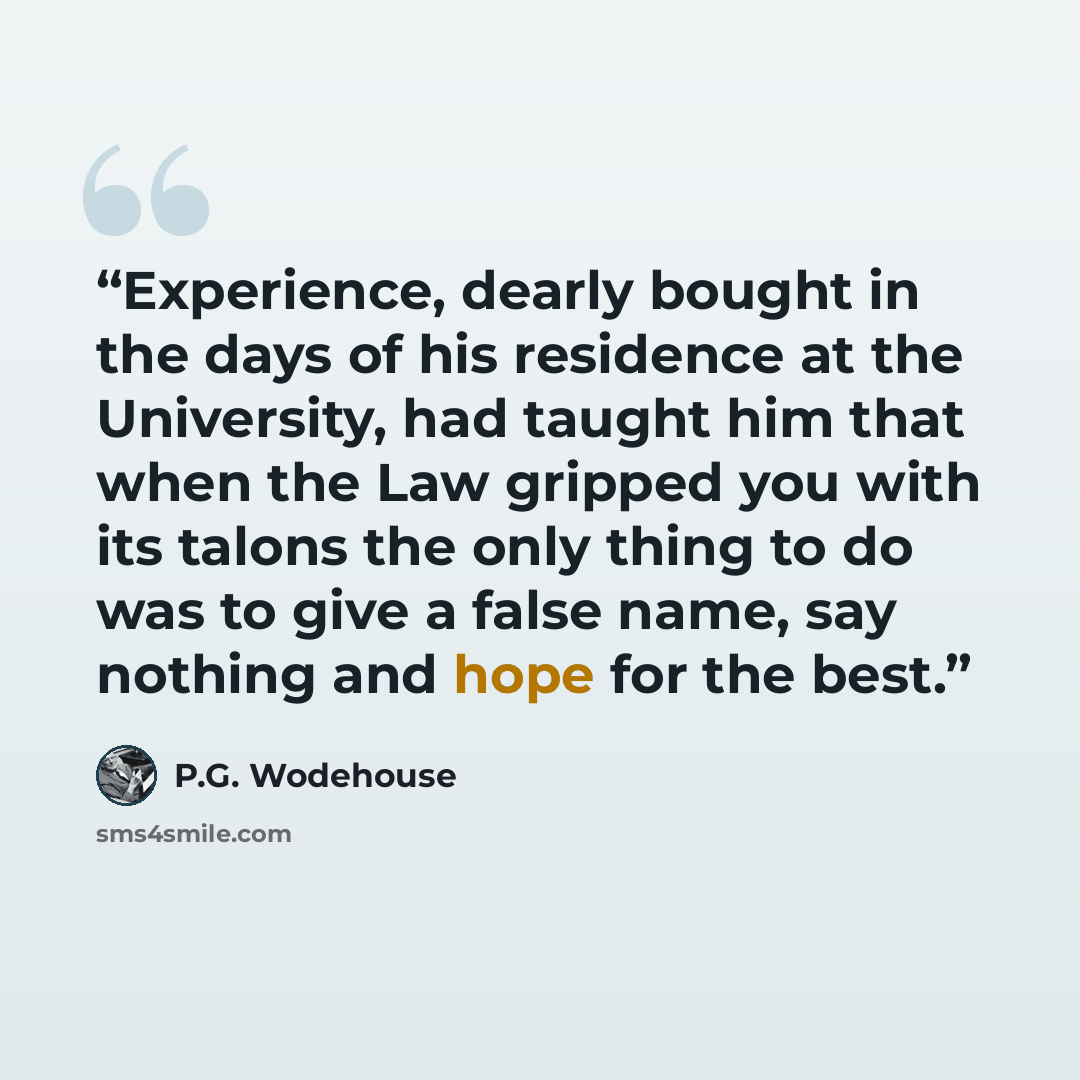 “Experience, dearly bought in the days of his residence at the University, had taught him that when the Law gripped you with its talons the only thing to do was to give a false name, say nothing and hope for the best.” quote by P.G. Wodehouse