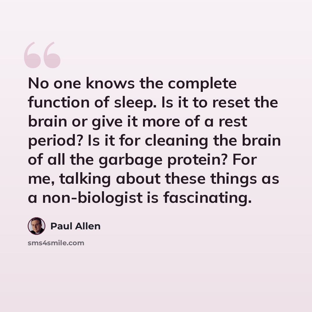 “No one knows the complete function of sleep. Is it to reset the brain or give it more of a rest period? Is it for cleaning the brain of all the garbage protein? For me, talking about these things as a non-biologist is fascinating.” quote by Paul Allen