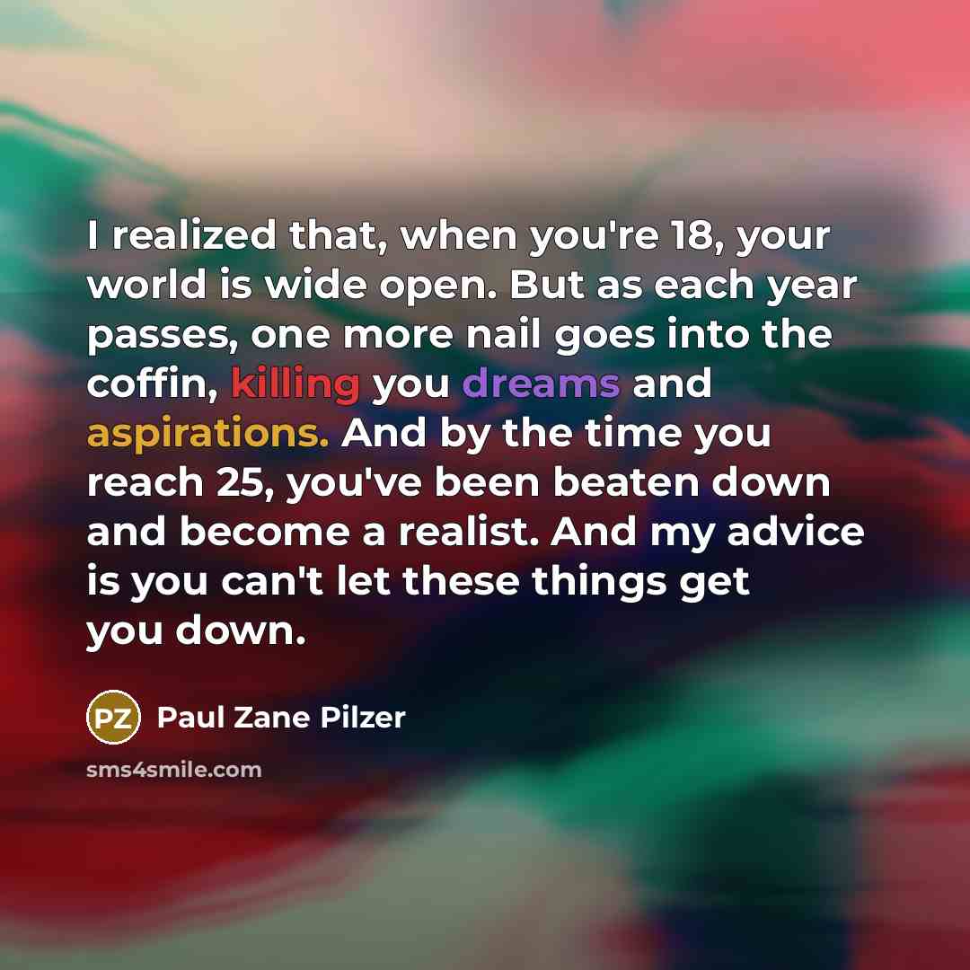 “I realized that, when you're 18, your world is wide open. But as each year passes, one more nail goes into the coffin, killing you dreams and aspirations. And by the time you reach 25, you've been beaten down and become a realist. And my advice is you can't let these things get you down.” quote by Paul Zane Pilzer