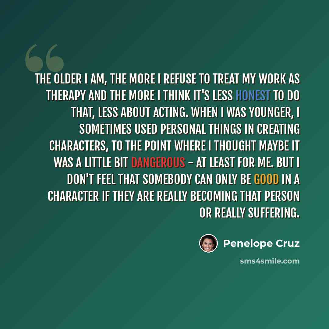 “the older I am, the more I refuse to treat my work as therapy and the more I think it's less honest to do that, less about acting. When I was younger, I sometimes used personal things in creating characters, to the point where I thought maybe it was a little bit dangerous - at least for me. But I…” quote by Penelope Cruz