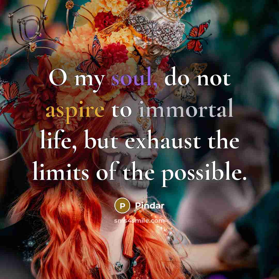 “O my soul, do not aspire to immortal life, but exhaust the limits of the possible.” quote by Pindar