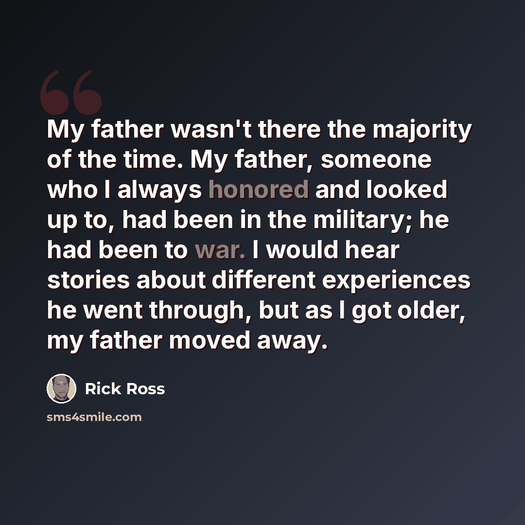 “My father wasn't there the majority of the time. My father, someone who I always honored and looked up to, had been in the military; he had been to war. I would hear stories about different experiences he went through, but as I got older, my father moved away.” quote by Rick Ross