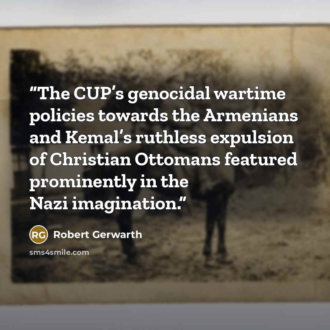“The CUP’s genocidal wartime policies towards the Armenians and Kemal’s ruthless expulsion of Christian Ottomans featured prominently in the Nazi imagination.” quote by Robert Gerwarth