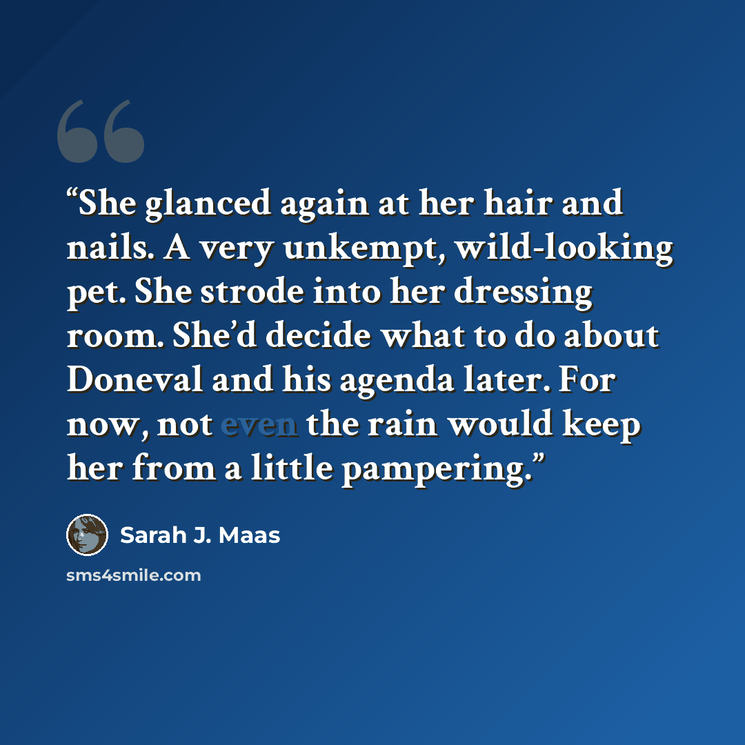 “She glanced again at her hair and nails. A very unkempt, wild-looking pet. She strode into her dressing room. She’d decide what to do about Doneval and his agenda later. For now, not even the rain would keep her from a little pampering.” quote by Sarah J. Maas