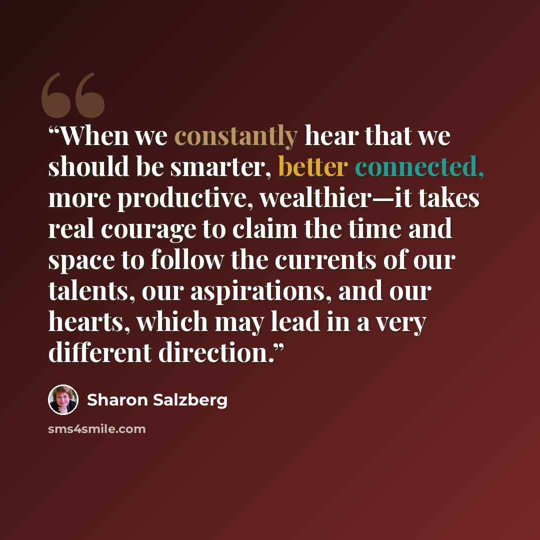 “When we constantly hear that we should be smarter, better connected, more productive, wealthier—it takes real courage to claim the time and space to follow the currents of our talents, our aspirations, and our hearts, which may lead in a very different direction.” quote by Sharon Salzberg
