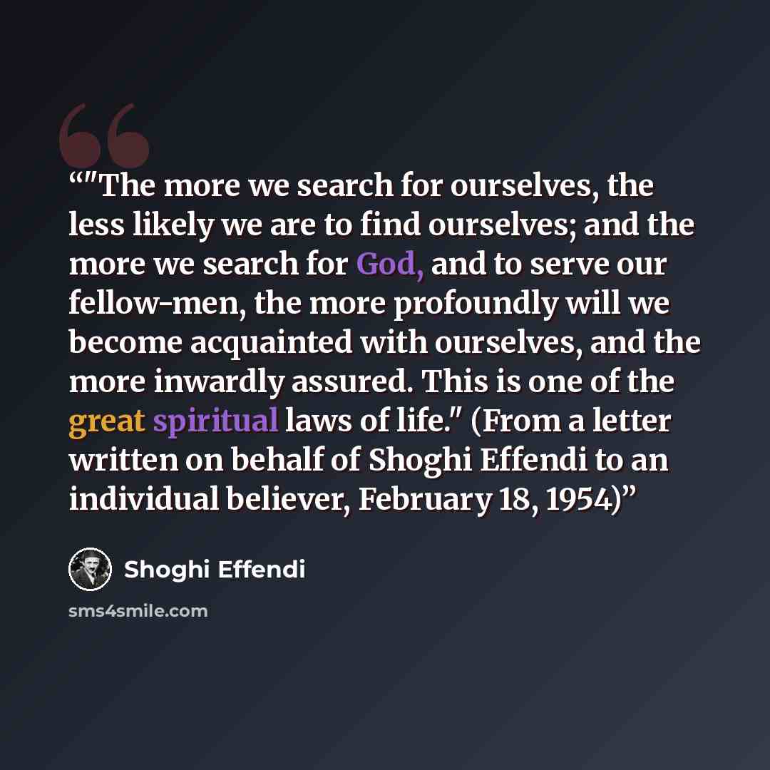 “‎"The more we search for ourselves, the less likely we are to find ourselves; and the more we search for God, and to serve our fellow-men, the more profoundly will we become acquainted with ourselves, and the more inwardly assured. This is one of the great spiritual laws of life." (From a letter…” quote by Shoghi Effendi