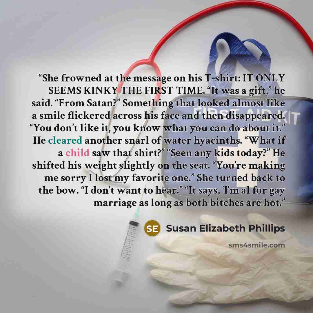 “She frowned at the message on his T-shirt: IT ONLY SEEMS KINKY THE FIRST TIME. “It was a gift,” he said. “From Satan?” Something that looked almost like a smile flickered across his face and then disappeared. “You don’t like it, you know what you can do about it.” He cleared another snarl of water…” quote by Susan Elizabeth Phillips
