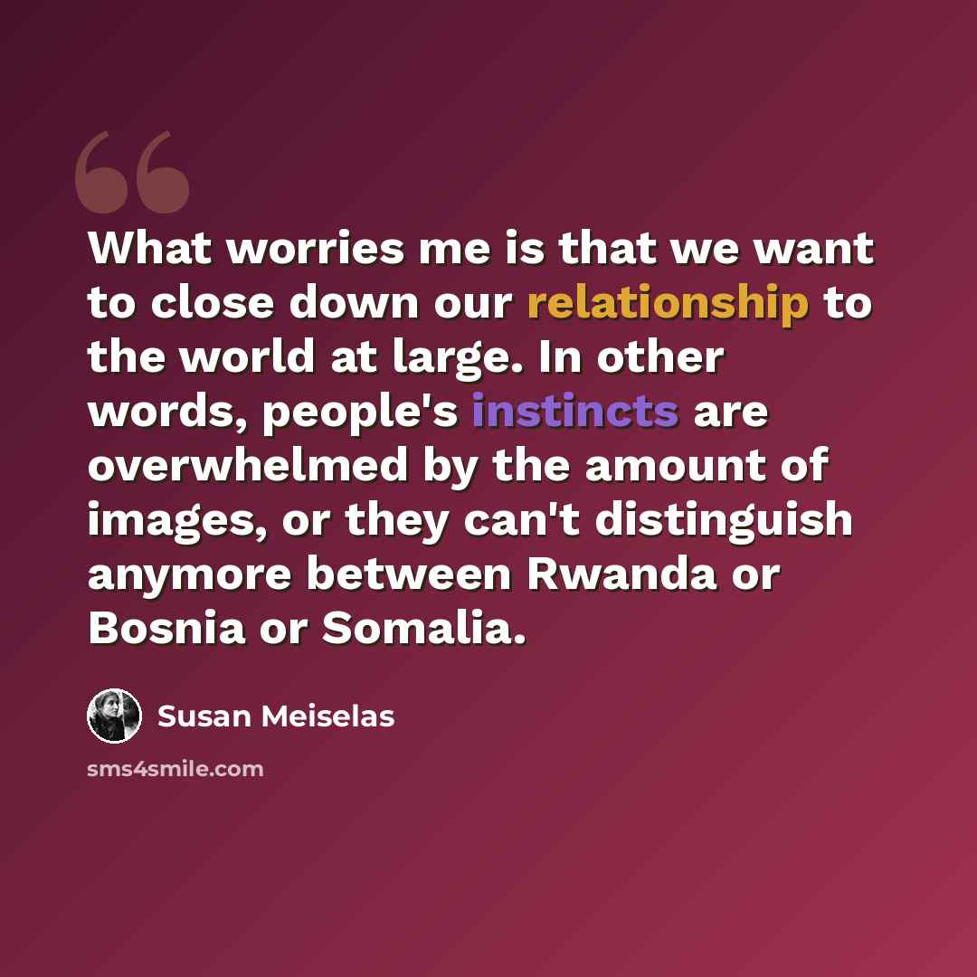 “What worries me is that we want to close down our relationship to the world at large. In other words, people's instincts are overwhelmed by the amount of images, or they can't distinguish anymore between Rwanda or Bosnia or Somalia.” quote by Susan Meiselas