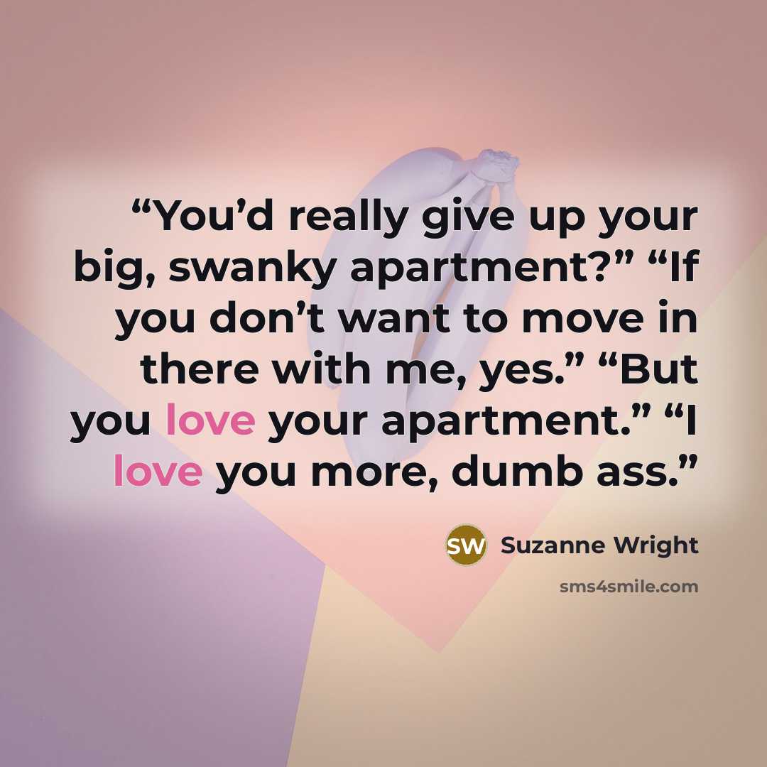 “You’d really give up your big, swanky apartment?” “If you don’t want to move in there with me, yes.” “But you love your apartment.” “I love you more, dumb ass.” quote by Suzanne Wright