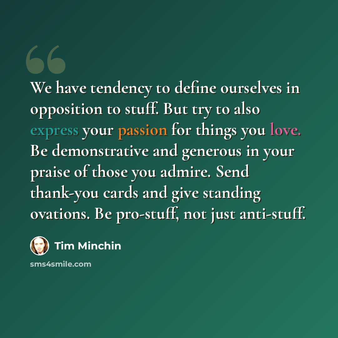“We have tendency to define ourselves in opposition to stuff. But try to also express your passion for things you love. Be demonstrative and generous in your praise of those you admire. Send thank-you cards and give standing ovations. Be pro-stuff, not just anti-stuff.” quote by Tim Minchin