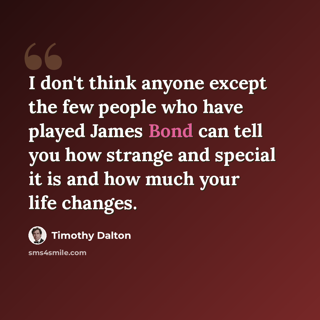“I don't think anyone except the few people who have played James Bond can tell you how strange and special it is and how much your life changes.” quote by Timothy Dalton