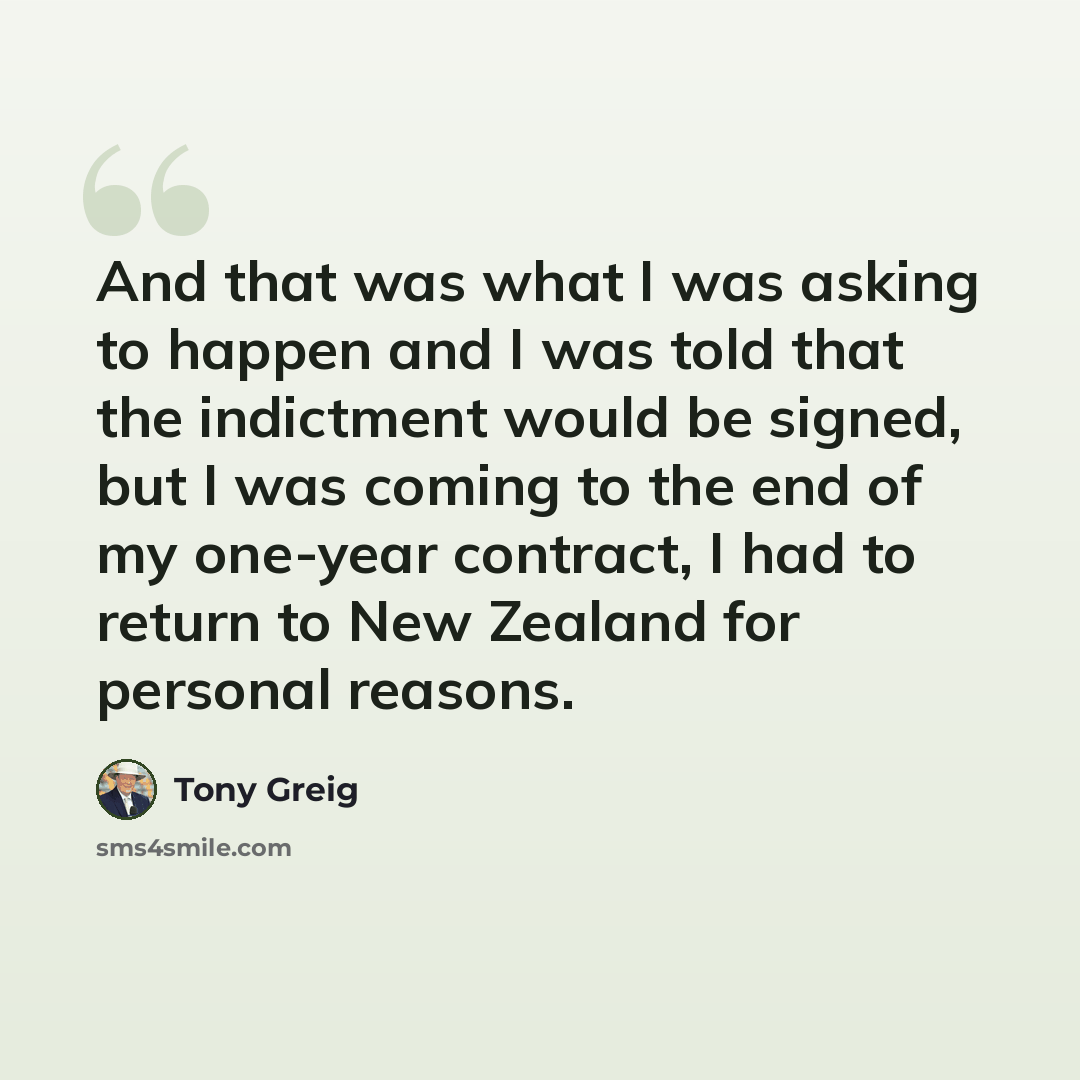 “And that was what I was asking to happen and I was told that the indictment would be signed, but I was coming to the end of my one-year contract, I had to return to New Zealand for personal reasons.” quote by Tony Greig