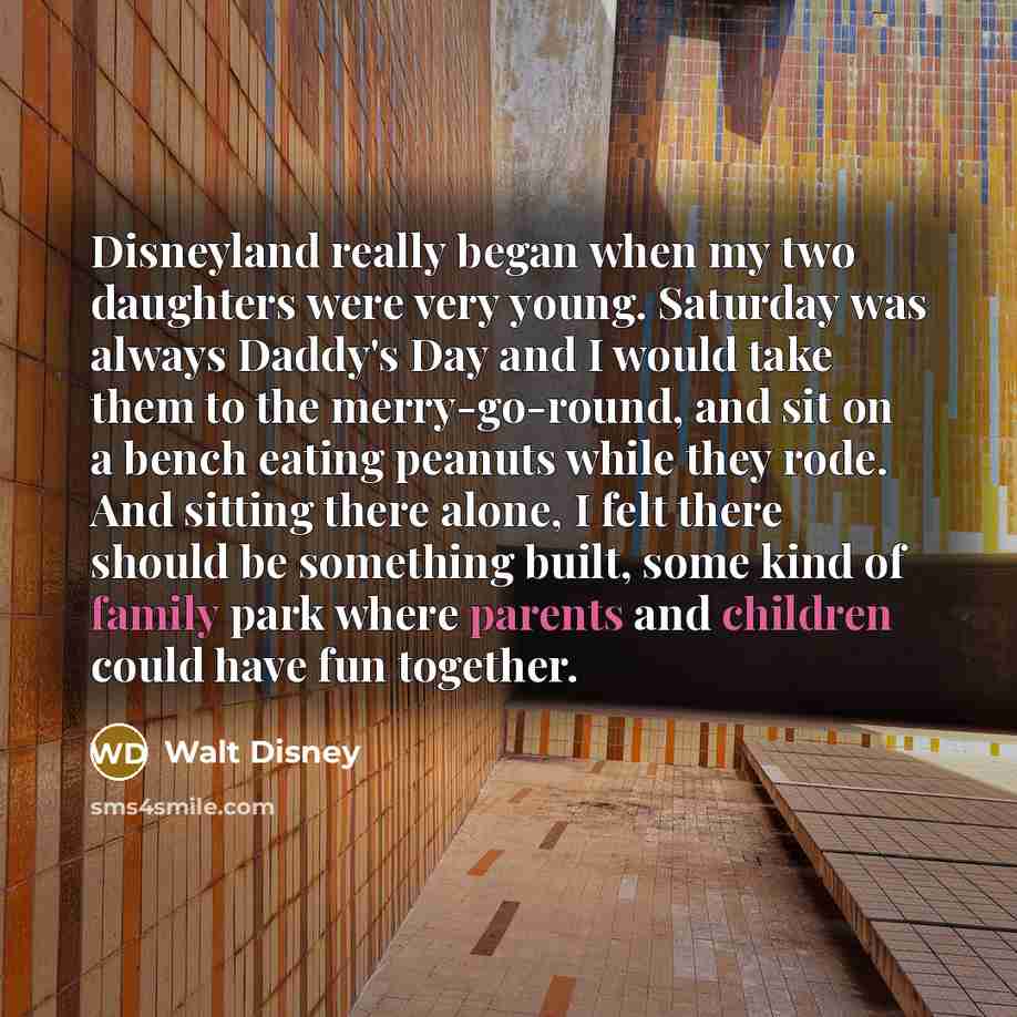 “Disneyland really began when my two daughters were very young. Saturday was always Daddy's Day and I would take them to the merry-go-round, and sit on a bench eating peanuts while they rode. And sitting there alone, I felt there should be something built, some kind of family park where parents and…” quote by Walt Disney