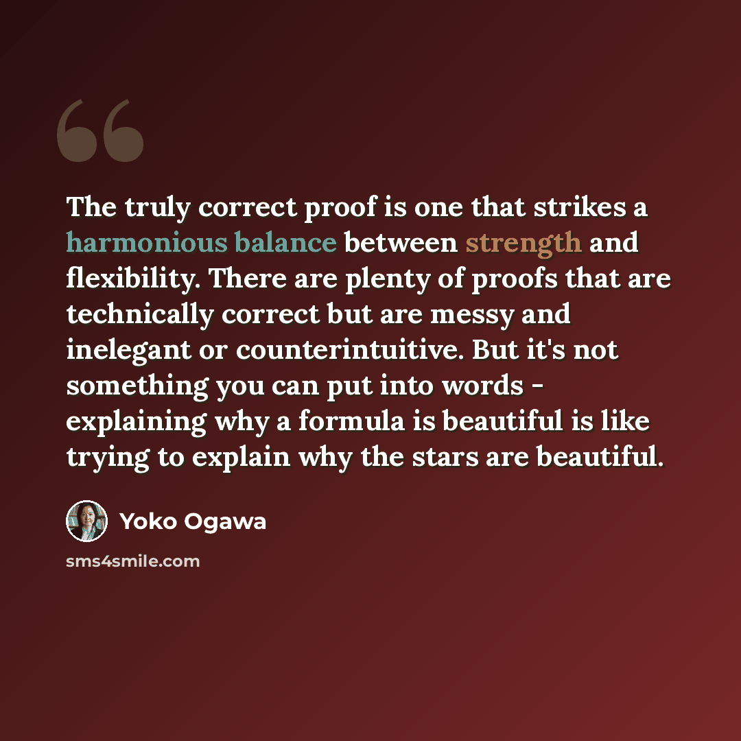 “The truly correct proof is one that strikes a harmonious balance between strength and flexibility. There are plenty of proofs that are technically correct but are messy and inelegant or counterintuitive. But it's not something you can put into words - explaining why a formula is beautiful is like…” quote by Yoko Ogawa