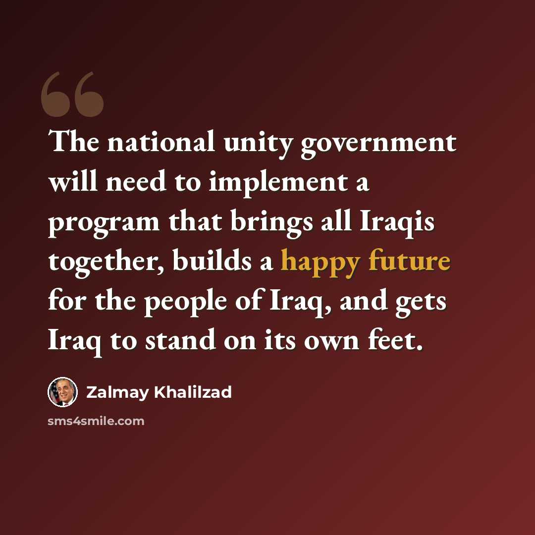 “The national unity government will need to implement a program that brings all Iraqis together, builds a happy future for the people of Iraq, and gets Iraq to stand on its own feet.” quote by Zalmay Khalilzad