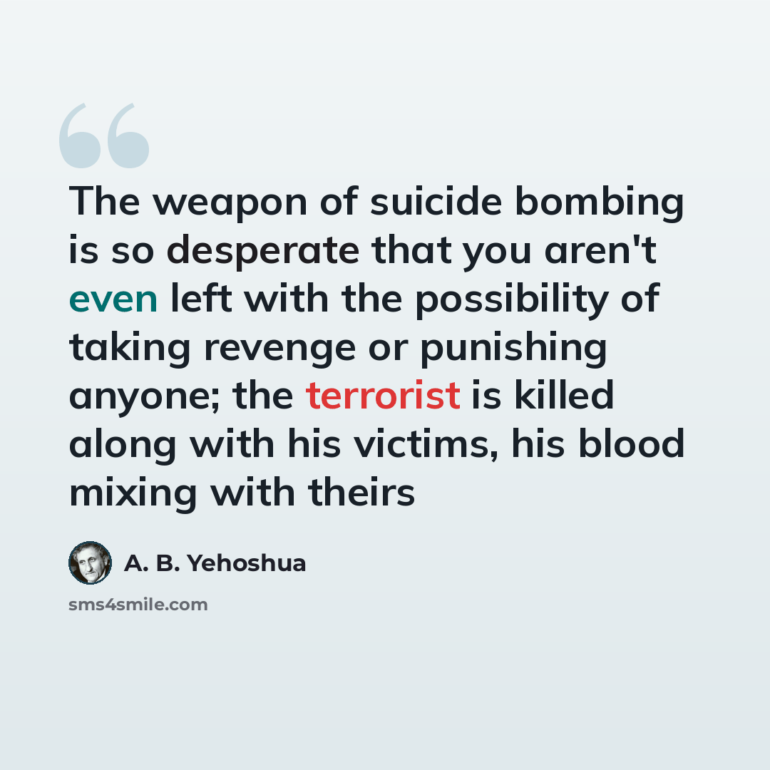 “The weapon of suicide bombing is so desperate that you aren't even left with the possibility of taking revenge or punishing anyone; the terrorist is killed along with his victims, his blood mixing with theirs” quote by A. B. Yehoshua