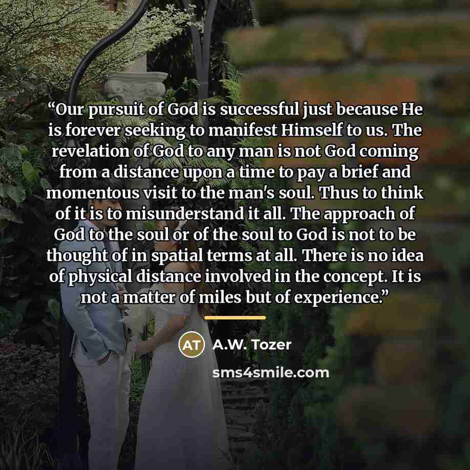 “Our pursuit of God is successful just because He is forever seeking to manifest Himself to us. The revelation of God to any man is not God coming from a distance upon a time to pay a brief and momentous visit to the man's soul. Thus to think of it is to misunderstand it all. The approach of God to…” quote by A.W. Tozer