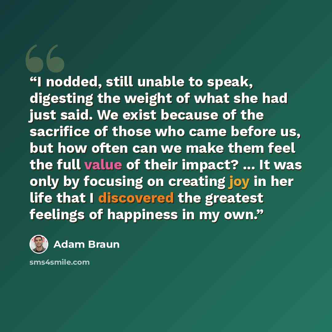 “I nodded, still unable to speak, digesting the weight of what she had just said. We exist because of the sacrifice of those who came before us, but how often can we make them feel the full value of their impact? ... It was only by focusing on creating joy in her life that I discovered the greatest…” quote by Adam Braun