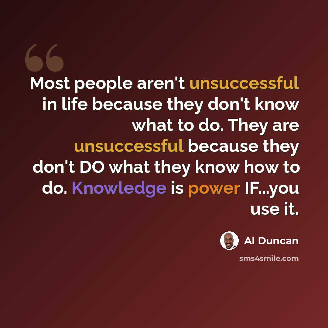“Most people aren't unsuccessful in life because they don't know what to do. They are unsuccessful because they don't DO what they know how to do. Knowledge is power IF...you use it.” quote by Al Duncan