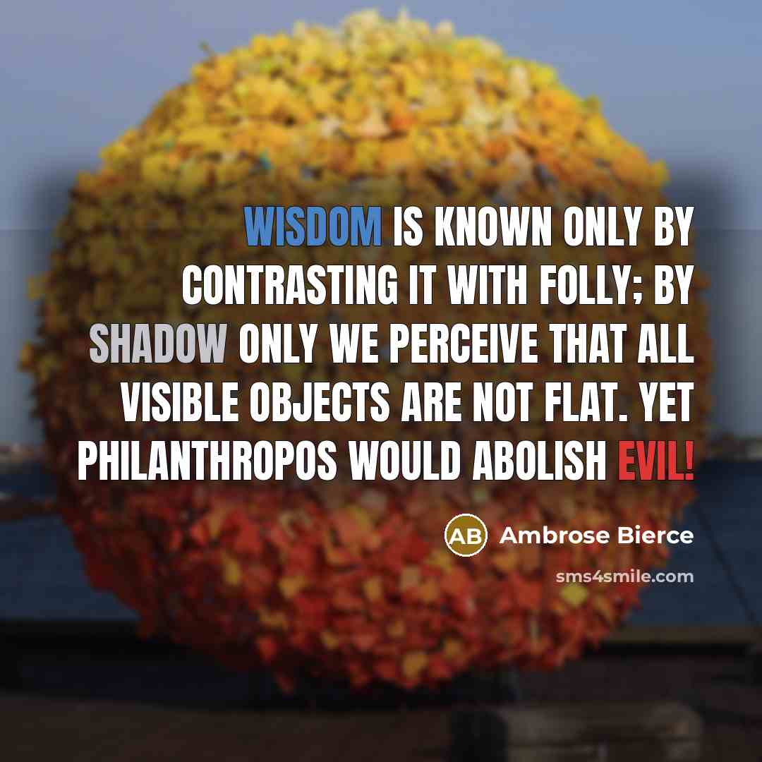 “Wisdom is known only by contrasting it with folly; by shadow only we perceive that all visible objects are not flat. Yet Philanthropos would abolish evil!” quote by Ambrose Bierce