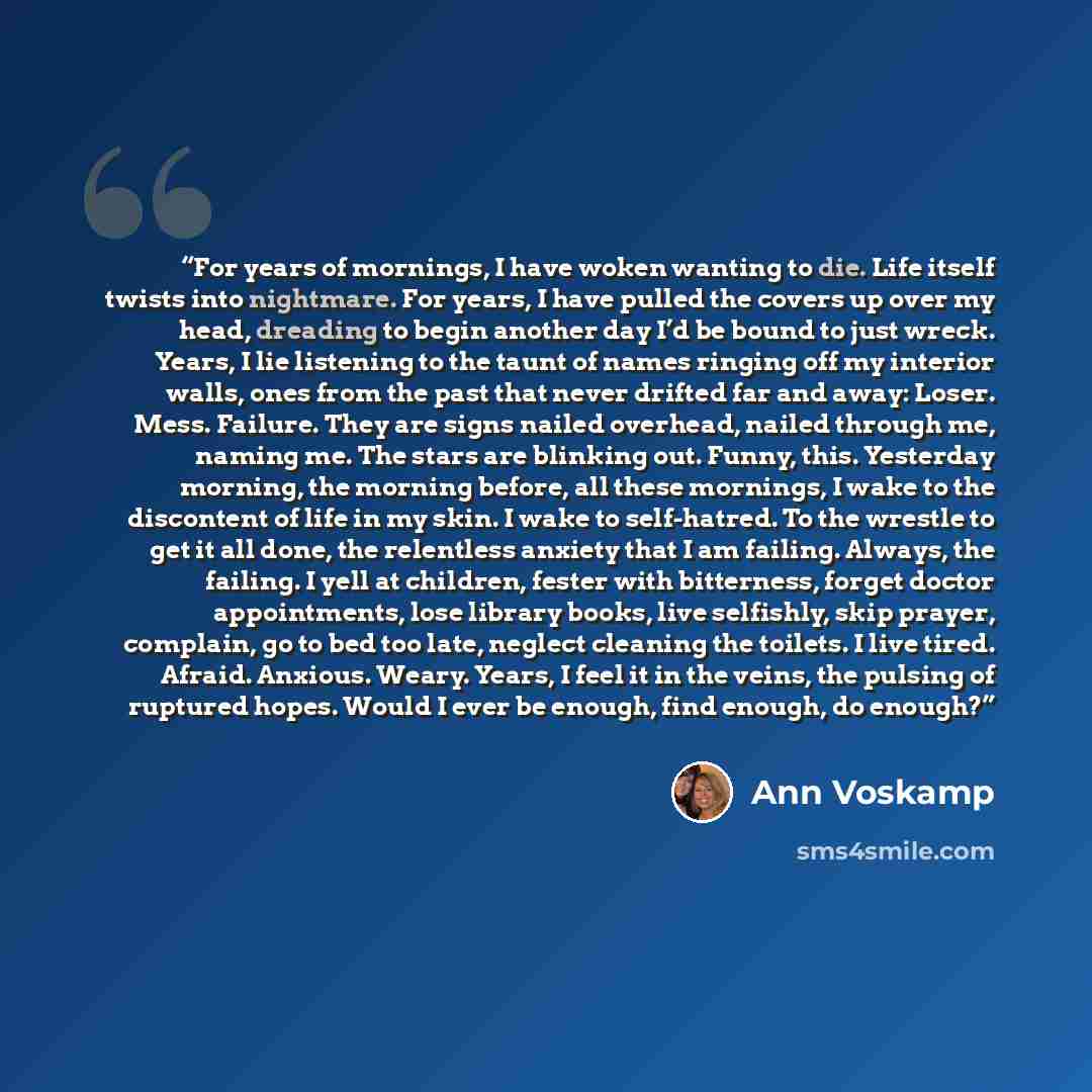 “For years of mornings, I have woken wanting to die. Life itself twists into nightmare. For years, I have pulled the covers up over my head, dreading to begin another day I’d be bound to just wreck. Years, I lie listening to the taunt of names ringing off my interior walls, ones from the past that…” quote by Ann Voskamp